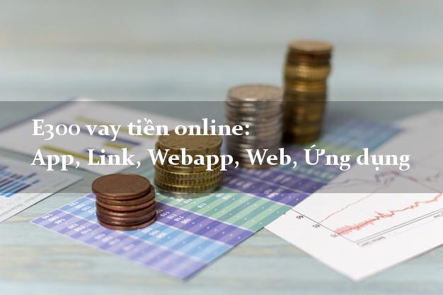 E300 vay tiền online: App, Link, Webapp, Web, Ứng dụng lãi suất 0%